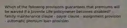 Which of the following provisions guarantees that premiums will be waived if a Juvenile Life policyowner becomes disabled? - family maintenance clause - payor clause - assignment provision - automatic premium loan provision