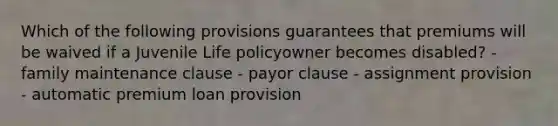 Which of the following provisions guarantees that premiums will be waived if a Juvenile Life policyowner becomes disabled? - family maintenance clause - payor clause - assignment provision - automatic premium loan provision