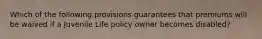 Which of the following provisions guarantees that premiums will be waived if a Juvenile Life policy owner becomes disabled?