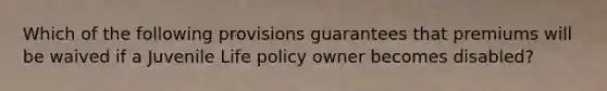 Which of the following provisions guarantees that premiums will be waived if a Juvenile Life policy owner becomes disabled?