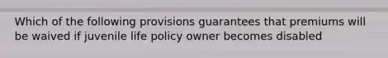 Which of the following provisions guarantees that premiums will be waived if juvenile life policy owner becomes disabled