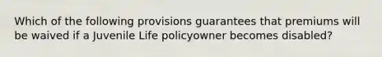 Which of the following provisions guarantees that premiums will be waived if a Juvenile Life policyowner becomes disabled?