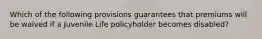 Which of the following provisions guarantees that premiums will be waived if a Juvenile Life policyholder becomes disabled?