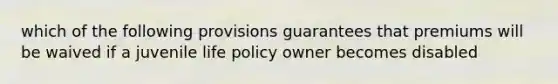 which of the following provisions guarantees that premiums will be waived if a juvenile life policy owner becomes disabled