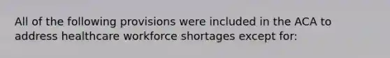 All of the following provisions were included in the ACA to address healthcare workforce shortages except for: