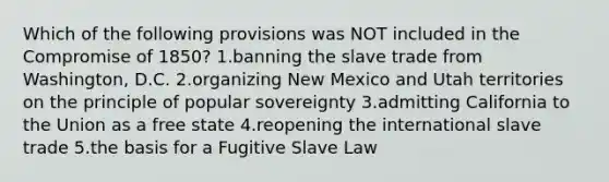 Which of the following provisions was NOT included in the Compromise of 1850? 1.banning the slave trade from Washington, D.C. 2.organizing New Mexico and Utah territories on the principle of popular sovereignty 3.admitting California to the Union as a free state 4.reopening the international slave trade 5.the basis for a Fugitive Slave Law