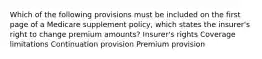 Which of the following provisions must be included on the first page of a Medicare supplement policy, which states the insurer's right to change premium amounts? Insurer's rights Coverage limitations Continuation provision Premium provision