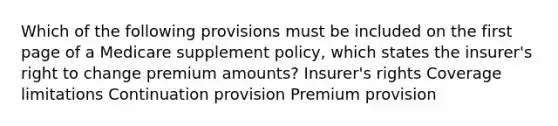 Which of the following provisions must be included on the first page of a Medicare supplement policy, which states the insurer's right to change premium amounts? Insurer's rights Coverage limitations Continuation provision Premium provision