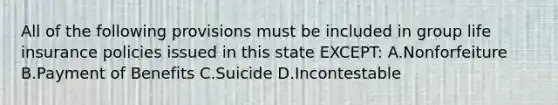 All of the following provisions must be included in group life insurance policies issued in this state EXCEPT: A.Nonforfeiture B.Payment of Benefits C.Suicide D.Incontestable