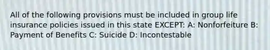 All of the following provisions must be included in group life insurance policies issued in this state EXCEPT: A: Nonforfeiture B: Payment of Benefits C: Suicide D: Incontestable