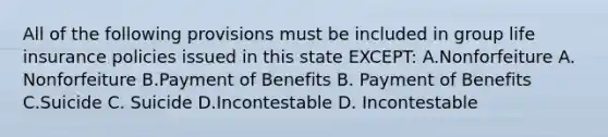 All of the following provisions must be included in group life insurance policies issued in this state EXCEPT: A.Nonforfeiture A. Nonforfeiture B.Payment of Benefits B. Payment of Benefits C.Suicide C. Suicide D.Incontestable D. Incontestable