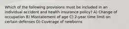 Which of the following provisions must be included in an individual accident and health insurance policy? A) Change of occupation B) Misstatement of age C) 2-year time limit on certain defenses D) Coverage of newborns