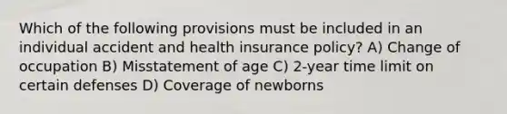 Which of the following provisions must be included in an individual accident and health insurance policy? A) Change of occupation B) Misstatement of age C) 2-year time limit on certain defenses D) Coverage of newborns