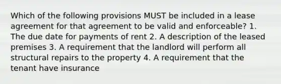 Which of the following provisions MUST be included in a lease agreement for that agreement to be valid and enforceable? 1. The due date for payments of rent 2. A description of the leased premises 3. A requirement that the landlord will perform all structural repairs to the property 4. A requirement that the tenant have insurance