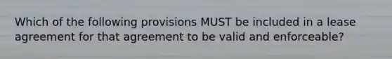 Which of the following provisions MUST be included in a lease agreement for that agreement to be valid and enforceable?