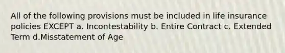 All of the following provisions must be included in life insurance policies EXCEPT a. Incontestability b. Entire Contract c. Extended Term d.Misstatement of Age