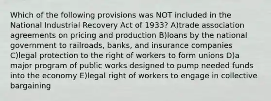 Which of the following provisions was NOT included in the National Industrial Recovery Act of 1933? A)trade association agreements on pricing and production B)loans by the national government to railroads, banks, and insurance companies C)legal protection to the right of workers to form unions D)a major program of public works designed to pump needed funds into the economy E)legal right of workers to engage in collective bargaining