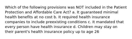 Which of the following provisions was NOT included in the Patient Protection and Affordable Care Act? a. It guaranteed minimal health benefits at no cost b. It required health insurance companies to include preexisting conditions c. It mandated that every person have health insurance d. Children may stay on their parent's health insurance policy up to age 26