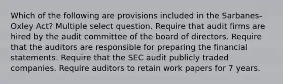 Which of the following are provisions included in the Sarbanes-Oxley Act? Multiple select question. Require that audit firms are hired by the audit committee of the board of directors. Require that the auditors are responsible for preparing the financial statements. Require that the SEC audit publicly traded companies. Require auditors to retain work papers for 7 years.