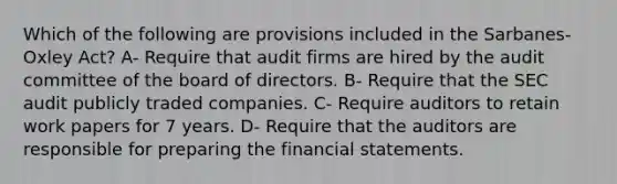 Which of the following are provisions included in the Sarbanes-Oxley Act? A- Require that audit firms are hired by the audit committee of the board of directors. B- Require that the SEC audit publicly traded companies. C- Require auditors to retain work papers for 7 years. D- Require that the auditors are responsible for preparing the financial statements.