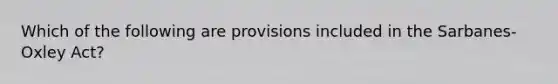 Which of the following are provisions included in the Sarbanes-Oxley Act?