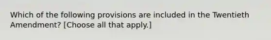 Which of the following provisions are included in the Twentieth Amendment? [Choose all that apply.]