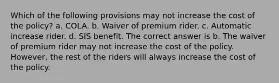 Which of the following provisions may not increase the cost of the policy? a. COLA. b. Waiver of premium rider. c. Automatic increase rider. d. SIS benefit. The correct answer is b. The waiver of premium rider may not increase the cost of the policy. However, the rest of the riders will always increase the cost of the policy.