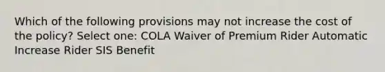 Which of the following provisions may not increase the cost of the policy? Select one: COLA Waiver of Premium Rider Automatic Increase Rider SIS Benefit