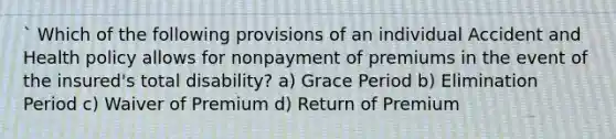 ` Which of the following provisions of an individual Accident and Health policy allows for nonpayment of premiums in the event of the insured's total disability? a) Grace Period b) Elimination Period c) Waiver of Premium d) Return of Premium