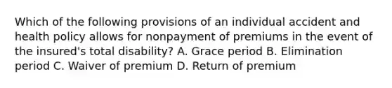 Which of the following provisions of an individual accident and health policy allows for nonpayment of premiums in the event of the insured's total disability? A. Grace period B. Elimination period C. Waiver of premium D. Return of premium