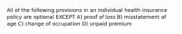 All of the following provisions in an individual health insurance policy are optional EXCEPT A) proof of loss B) misstatement of age C) change of occupation D) unpaid premium