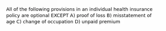 All of the following provisions in an individual health insurance policy are optional EXCEPT A) proof of loss B) misstatement of age C) change of occupation D) unpaid premium