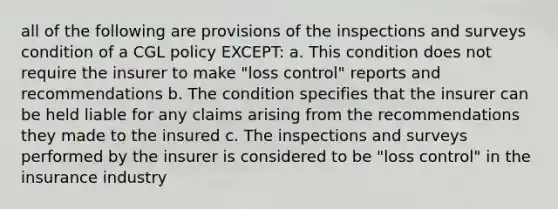 all of the following are provisions of the inspections and surveys condition of a CGL policy EXCEPT: a. This condition does not require the insurer to make "loss control" reports and recommendations b. The condition specifies that the insurer can be held liable for any claims arising from the recommendations they made to the insured c. The inspections and surveys performed by the insurer is considered to be "loss control" in the insurance industry