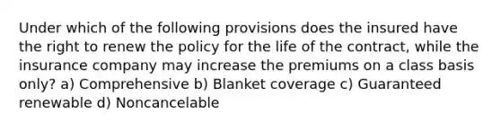 Under which of the following provisions does the insured have the right to renew the policy for the life of the contract, while the insurance company may increase the premiums on a class basis only? a) Comprehensive b) Blanket coverage c) Guaranteed renewable d) Noncancelable