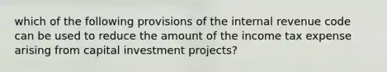 which of the following provisions of the internal revenue code can be used to reduce the amount of the income tax expense arising from capital investment projects?