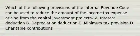 Which of the following provisions of the Internal Revenue Code can be used to reduce the amount of the income tax expense arising from the capital investment projects? A. Interest deduction B. Depreciation deduction C. Minimum tax provision D. Charitable contributions