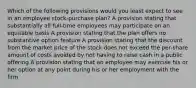 Which of the following provisions would you least expect to see in an employee stock-purchase plan? A provision stating that substantially all full-time employees may participate on an equitable basis A provision stating that the plan offers no substantive option feature A provision stating that the discount from the market price of the stock does not exceed the per-share amount of costs avoided by not having to raise cash in a public offering A provision stating that an employee may exercise his or her option at any point during his or her employment with the firm