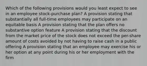 Which of the following provisions would you least expect to see in an employee stock-purchase plan? A provision stating that substantially all full-time employees may participate on an equitable basis A provision stating that the plan offers no substantive option feature A provision stating that the discount from the market price of the stock does not exceed the per-share amount of costs avoided by not having to raise cash in a public offering A provision stating that an employee may exercise his or her option at any point during his or her employment with the firm