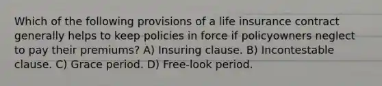 Which of the following provisions of a life insurance contract generally helps to keep policies in force if policyowners neglect to pay their premiums? A) Insuring clause. B) Incontestable clause. C) Grace period. D) Free-look period.