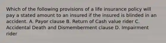 Which of the following provisions of a life insurance policy will pay a stated amount to an insured if the insured is blinded in an accident. A. Payor clause B. Return of Cash value rider C. Accidental Death and Dismemberment clause D. Impairment rider