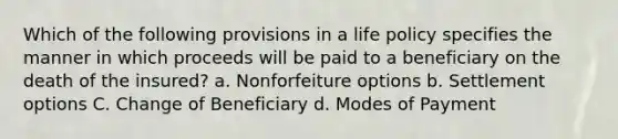 Which of the following provisions in a life policy specifies the manner in which proceeds will be paid to a beneficiary on the death of the insured? a. Nonforfeiture options b. Settlement options C. Change of Beneficiary d. Modes of Payment