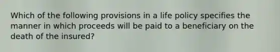 Which of the following provisions in a life policy specifies the manner in which proceeds will be paid to a beneficiary on the death of the insured?