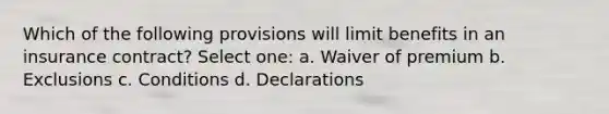 Which of the following provisions will limit benefits in an insurance contract? Select one: a. Waiver of premium b. Exclusions c. Conditions d. Declarations