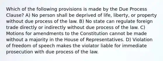 Which of the following provisions is made by the Due Process Clause? A) No person shall be deprived of life, liberty, or property without due process of the law. B) No state can regulate foreign trade directly or indirectly without due process of the law. C) Motions for amendments to the Constitution cannot be made without a majority in the House of Representatives. D) Violation of freedom of speech makes the violator liable for immediate prosecution with due process of the law.