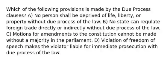 Which of the following provisions is made by the Due Process clauses? A) No person shall be deprived of life, liberty, or property without due process of the law. B) No state can regulate foreign trade directly or indirectly without due process of the law. C) Motions for amendments to the constitution cannot be made without a majority in the parliament. D) Violation of freedom of speech makes the violator liable for immediate prosecution with due process of the law.