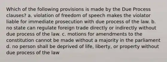 Which of the following provisions is made by the Due Process clauses? a. violation of freedom of speech makes the violator liable for immediate prosecution with due process of the law. b. no state can regulate foreign trade directly or indirectly without due process of the law. c. motions for amendments to the constitution cannot be made without a majority in the parliament d. no person shall be deprived of life, liberty, or property without due process of the law