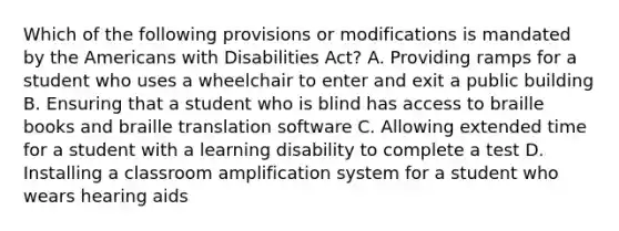 Which of the following provisions or modifications is mandated by the Americans with Disabilities Act? A. Providing ramps for a student who uses a wheelchair to enter and exit a public building B. Ensuring that a student who is blind has access to braille books and braille translation software C. Allowing extended time for a student with a learning disability to complete a test D. Installing a classroom amplification system for a student who wears hearing aids