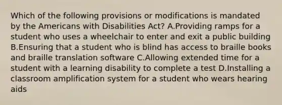 Which of the following provisions or modifications is mandated by the Americans with Disabilities Act? A.Providing ramps for a student who uses a wheelchair to enter and exit a public building B.Ensuring that a student who is blind has access to braille books and braille translation software C.Allowing extended time for a student with a learning disability to complete a test D.Installing a classroom amplification system for a student who wears hearing aids