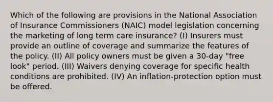 Which of the following are provisions in the National Association of Insurance Commissioners (NAIC) model legislation concerning the marketing of long term care insurance? (I) Insurers must provide an outline of coverage and summarize the features of the policy. (II) All policy owners must be given a 30-day "free look" period. (III) Waivers denying coverage for specific health conditions are prohibited. (IV) An inflation-protection option must be offered.