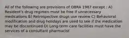 All of the following are provisions of OBRA 1987 except : A) Resident's drug regimen must be free if unnecessary medications B) Retrospective drugs use review C) Behavioral modification and drug holidays are used to see if the medication may be discontinued D) Long-term care facilities must have the services of a consultant pharmacist